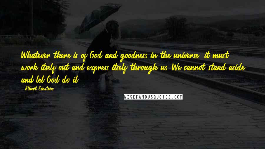 Albert Einstein Quotes: Whatever there is of God and goodness in the universe, it must work itself out and express itself through us. We cannot stand aside and let God do it.