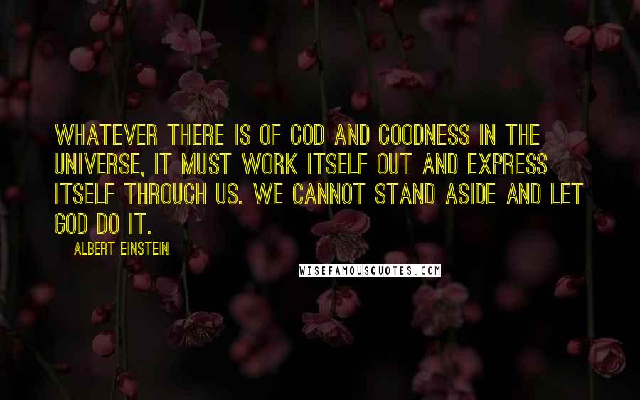 Albert Einstein Quotes: Whatever there is of God and goodness in the universe, it must work itself out and express itself through us. We cannot stand aside and let God do it.
