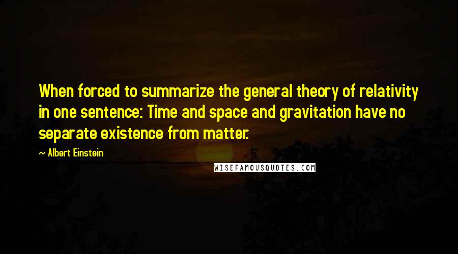 Albert Einstein Quotes: When forced to summarize the general theory of relativity in one sentence: Time and space and gravitation have no separate existence from matter.