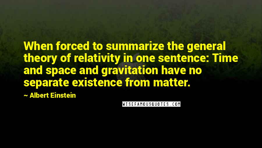 Albert Einstein Quotes: When forced to summarize the general theory of relativity in one sentence: Time and space and gravitation have no separate existence from matter.