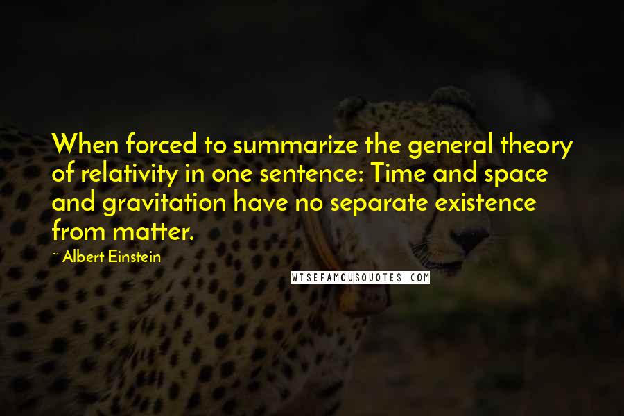 Albert Einstein Quotes: When forced to summarize the general theory of relativity in one sentence: Time and space and gravitation have no separate existence from matter.