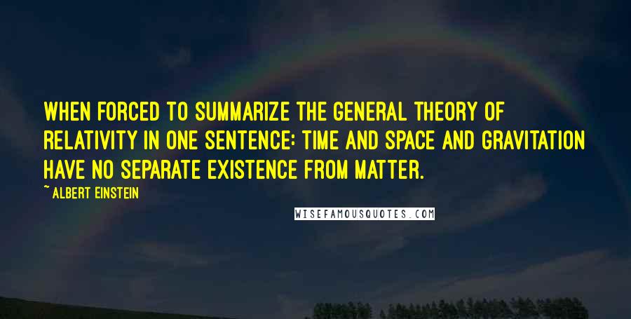 Albert Einstein Quotes: When forced to summarize the general theory of relativity in one sentence: Time and space and gravitation have no separate existence from matter.