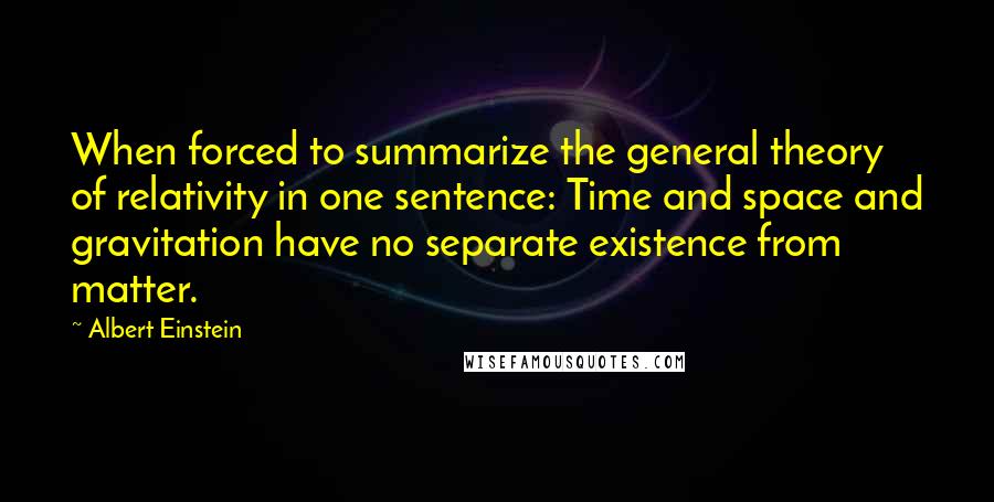 Albert Einstein Quotes: When forced to summarize the general theory of relativity in one sentence: Time and space and gravitation have no separate existence from matter.