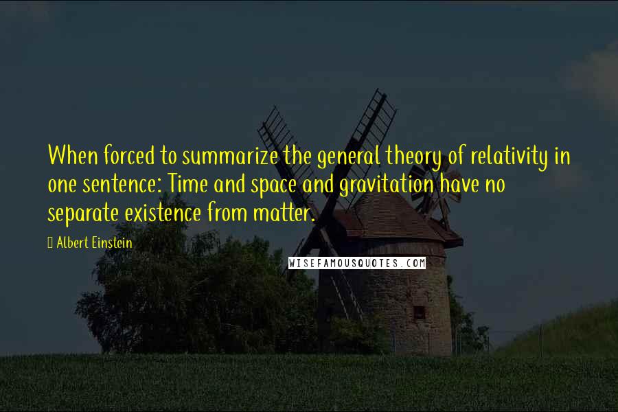 Albert Einstein Quotes: When forced to summarize the general theory of relativity in one sentence: Time and space and gravitation have no separate existence from matter.