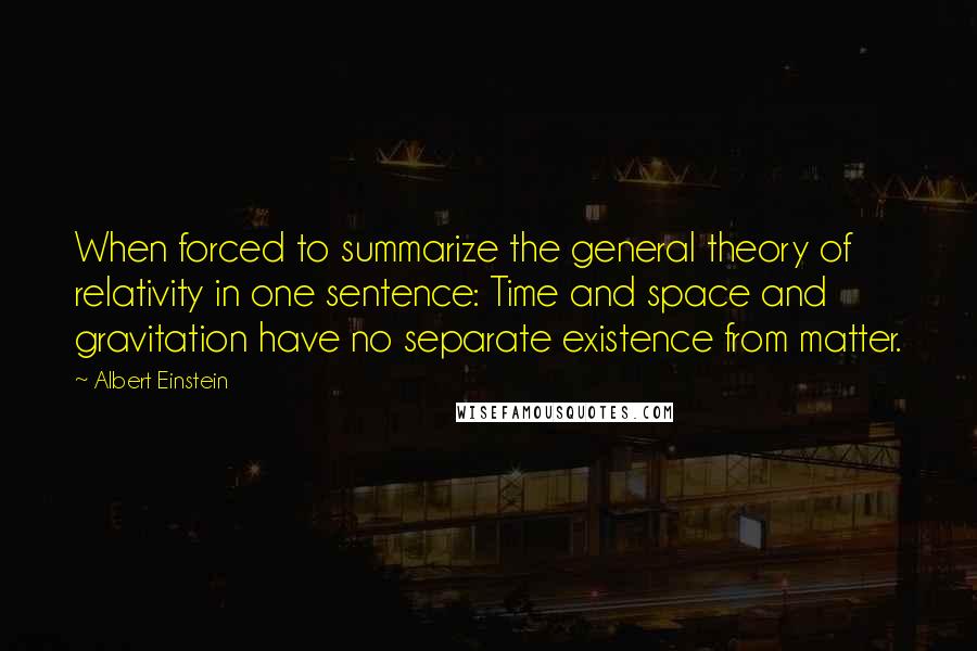Albert Einstein Quotes: When forced to summarize the general theory of relativity in one sentence: Time and space and gravitation have no separate existence from matter.