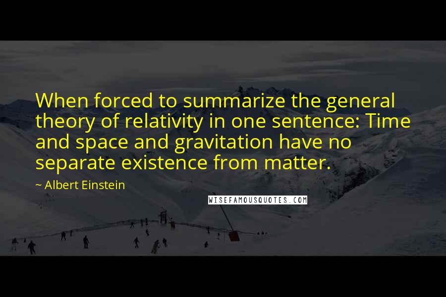 Albert Einstein Quotes: When forced to summarize the general theory of relativity in one sentence: Time and space and gravitation have no separate existence from matter.