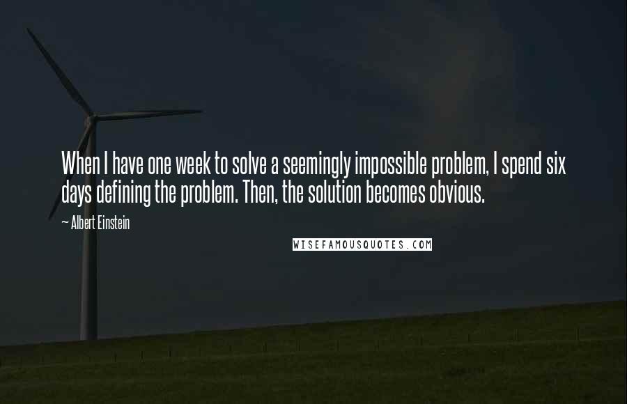 Albert Einstein Quotes: When I have one week to solve a seemingly impossible problem, I spend six days defining the problem. Then, the solution becomes obvious.
