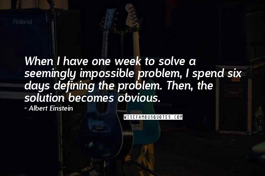 Albert Einstein Quotes: When I have one week to solve a seemingly impossible problem, I spend six days defining the problem. Then, the solution becomes obvious.