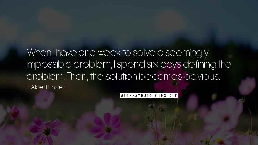 Albert Einstein Quotes: When I have one week to solve a seemingly impossible problem, I spend six days defining the problem. Then, the solution becomes obvious.