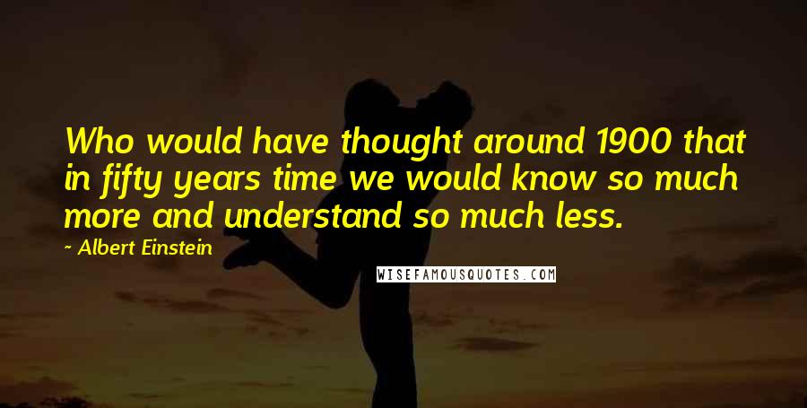 Albert Einstein Quotes: Who would have thought around 1900 that in fifty years time we would know so much more and understand so much less.