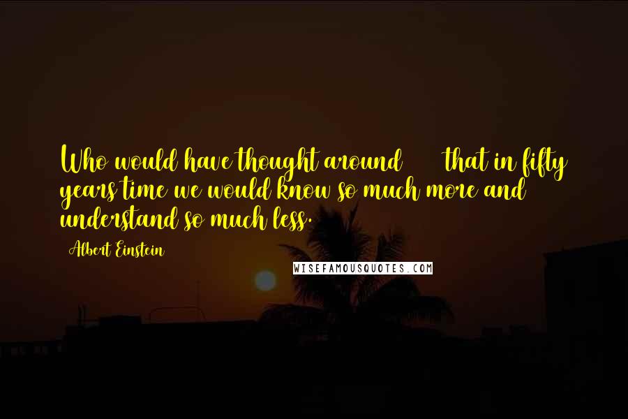 Albert Einstein Quotes: Who would have thought around 1900 that in fifty years time we would know so much more and understand so much less.