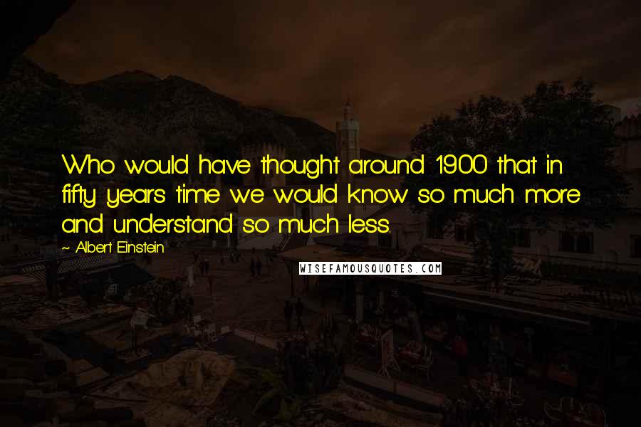 Albert Einstein Quotes: Who would have thought around 1900 that in fifty years time we would know so much more and understand so much less.