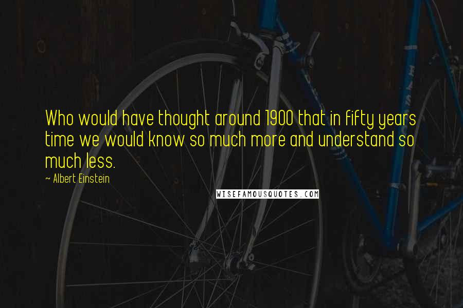 Albert Einstein Quotes: Who would have thought around 1900 that in fifty years time we would know so much more and understand so much less.