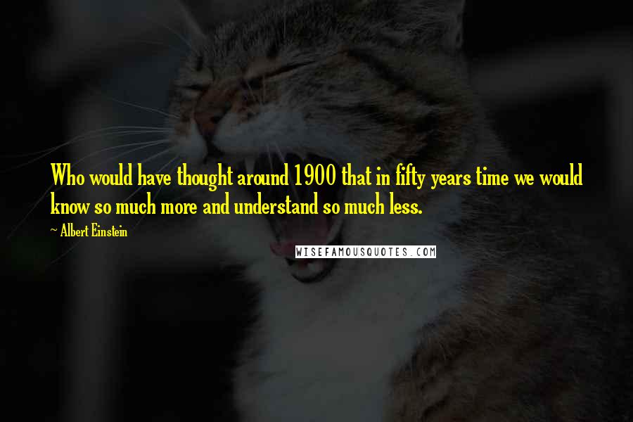 Albert Einstein Quotes: Who would have thought around 1900 that in fifty years time we would know so much more and understand so much less.