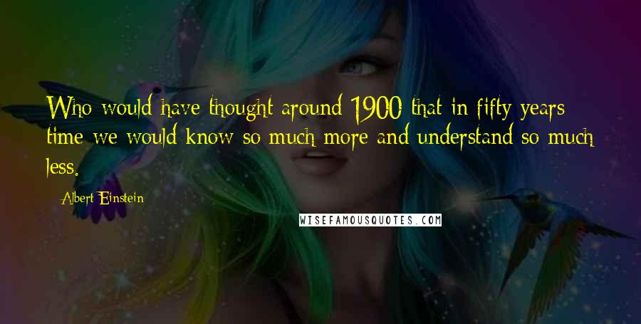 Albert Einstein Quotes: Who would have thought around 1900 that in fifty years time we would know so much more and understand so much less.