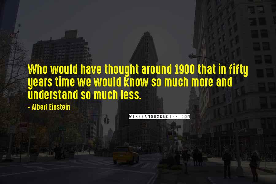 Albert Einstein Quotes: Who would have thought around 1900 that in fifty years time we would know so much more and understand so much less.