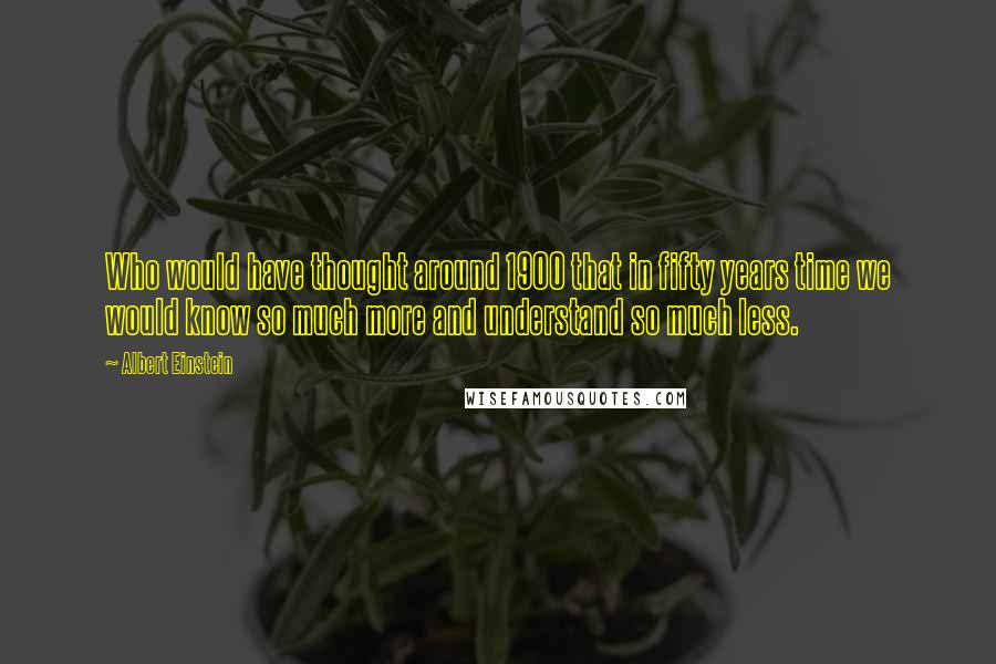 Albert Einstein Quotes: Who would have thought around 1900 that in fifty years time we would know so much more and understand so much less.