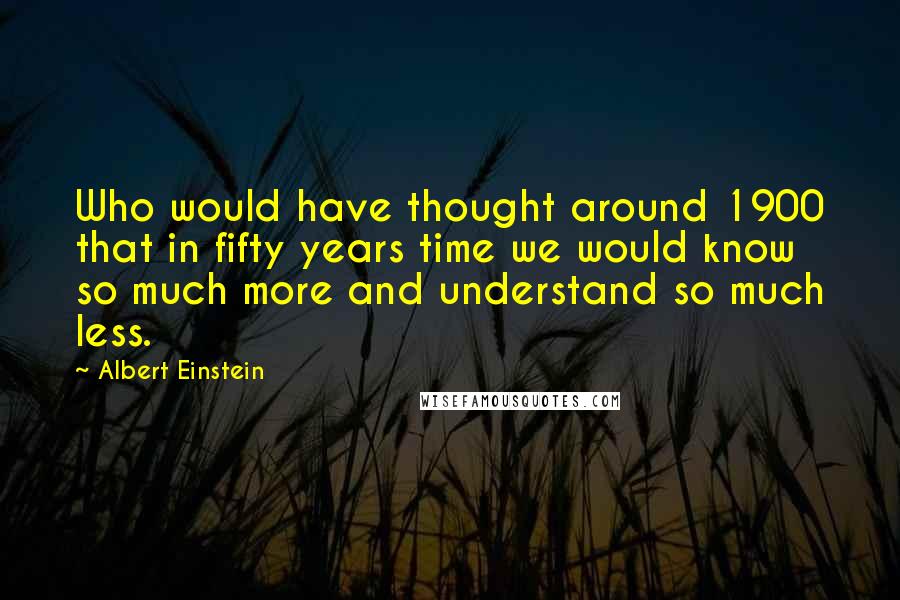 Albert Einstein Quotes: Who would have thought around 1900 that in fifty years time we would know so much more and understand so much less.