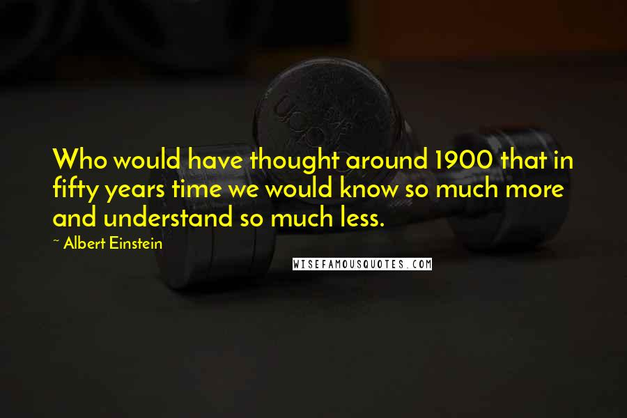 Albert Einstein Quotes: Who would have thought around 1900 that in fifty years time we would know so much more and understand so much less.
