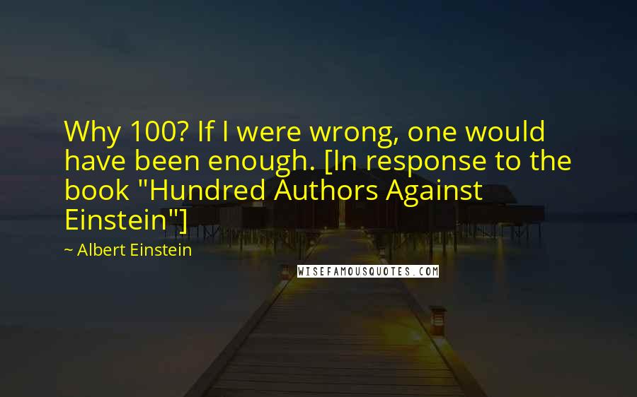 Albert Einstein Quotes: Why 100? If I were wrong, one would have been enough. [In response to the book "Hundred Authors Against Einstein"]