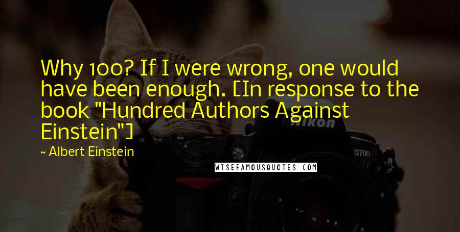 Albert Einstein Quotes: Why 100? If I were wrong, one would have been enough. [In response to the book "Hundred Authors Against Einstein"]