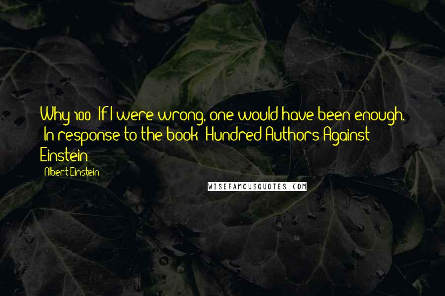 Albert Einstein Quotes: Why 100? If I were wrong, one would have been enough. [In response to the book "Hundred Authors Against Einstein"]