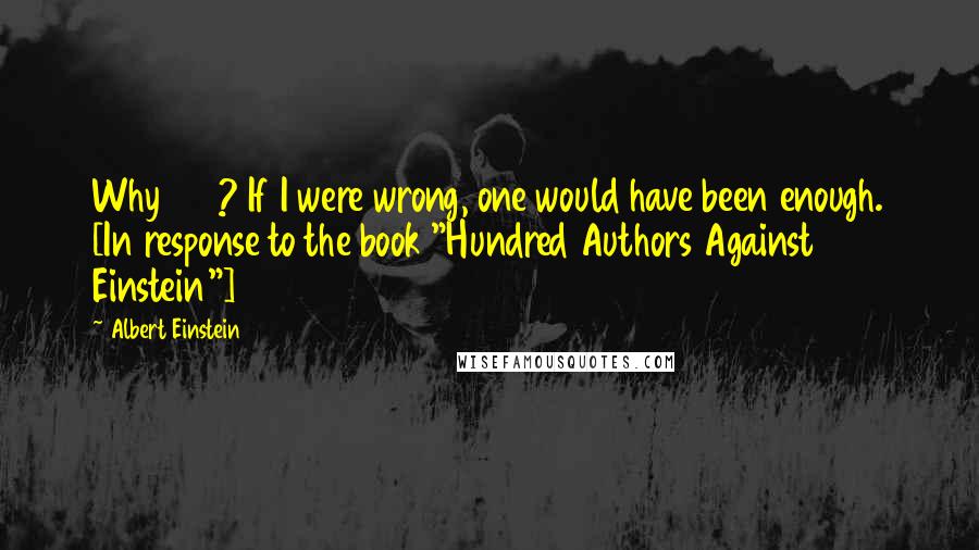 Albert Einstein Quotes: Why 100? If I were wrong, one would have been enough. [In response to the book "Hundred Authors Against Einstein"]