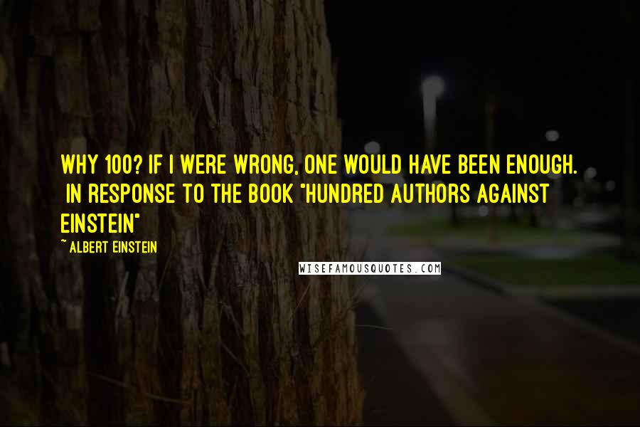 Albert Einstein Quotes: Why 100? If I were wrong, one would have been enough. [In response to the book "Hundred Authors Against Einstein"]