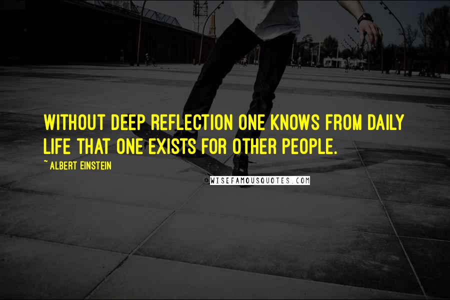 Albert Einstein Quotes: Without deep reflection one knows from daily life that one exists for other people.