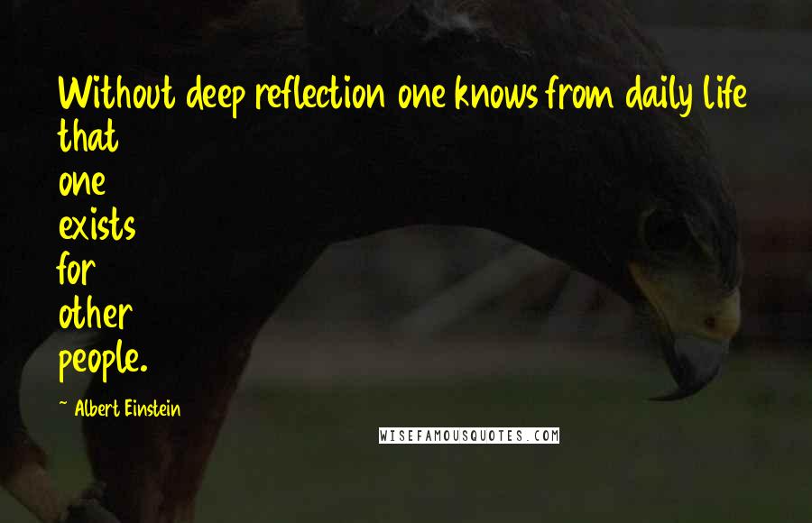 Albert Einstein Quotes: Without deep reflection one knows from daily life that one exists for other people.