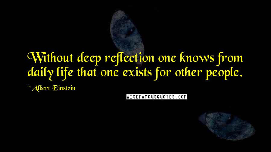 Albert Einstein Quotes: Without deep reflection one knows from daily life that one exists for other people.
