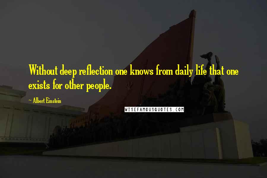 Albert Einstein Quotes: Without deep reflection one knows from daily life that one exists for other people.