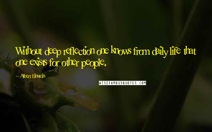 Albert Einstein Quotes: Without deep reflection one knows from daily life that one exists for other people.