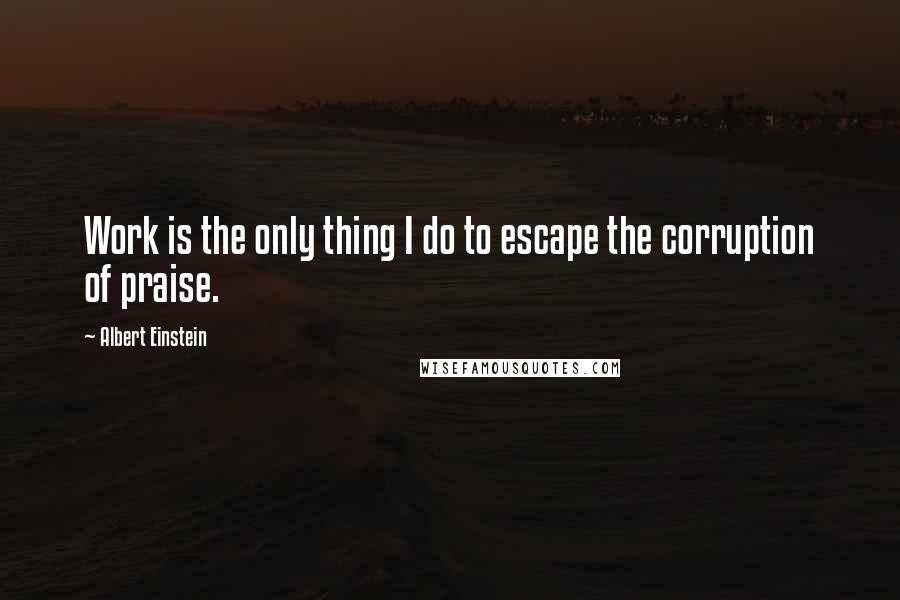 Albert Einstein Quotes: Work is the only thing I do to escape the corruption of praise.