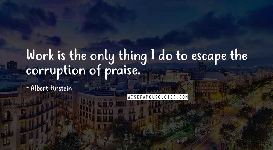 Albert Einstein Quotes: Work is the only thing I do to escape the corruption of praise.