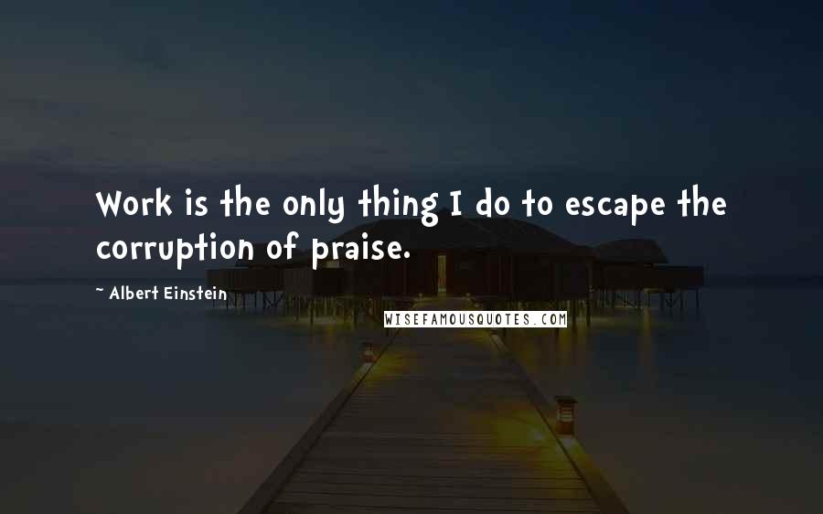 Albert Einstein Quotes: Work is the only thing I do to escape the corruption of praise.