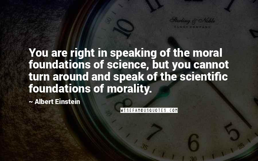 Albert Einstein Quotes: You are right in speaking of the moral foundations of science, but you cannot turn around and speak of the scientific foundations of morality.