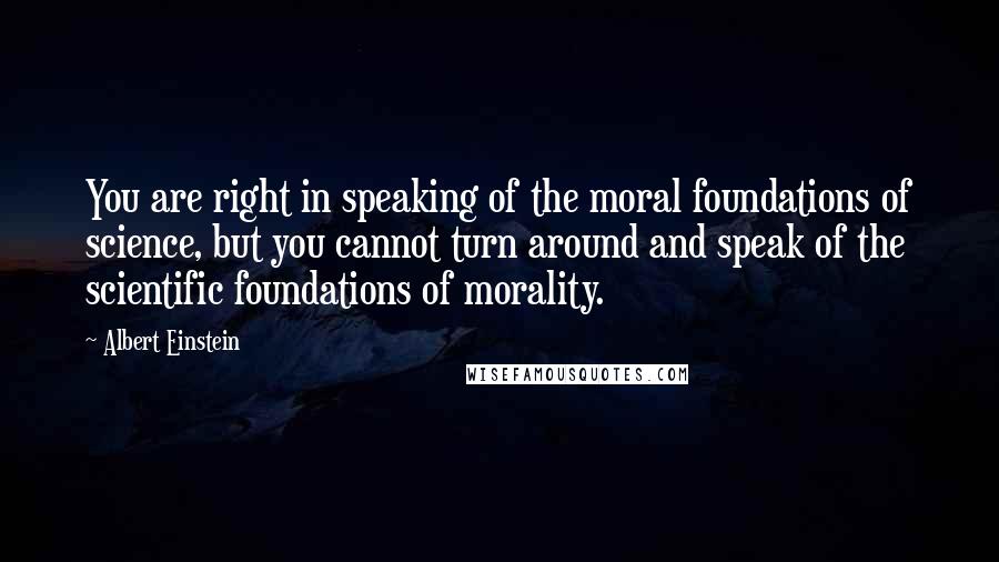 Albert Einstein Quotes: You are right in speaking of the moral foundations of science, but you cannot turn around and speak of the scientific foundations of morality.