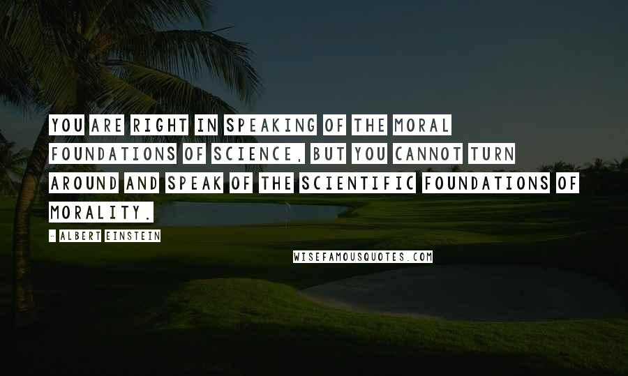 Albert Einstein Quotes: You are right in speaking of the moral foundations of science, but you cannot turn around and speak of the scientific foundations of morality.