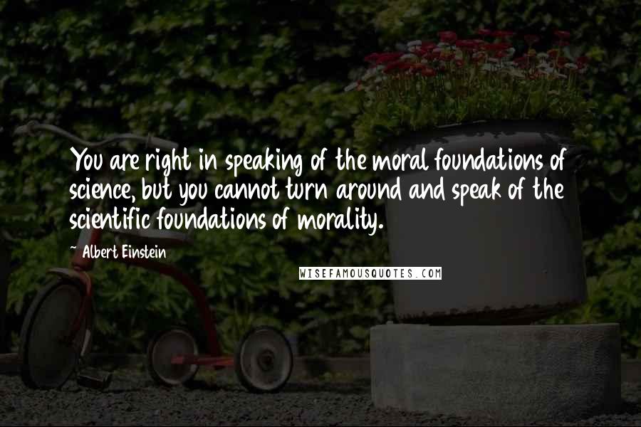 Albert Einstein Quotes: You are right in speaking of the moral foundations of science, but you cannot turn around and speak of the scientific foundations of morality.