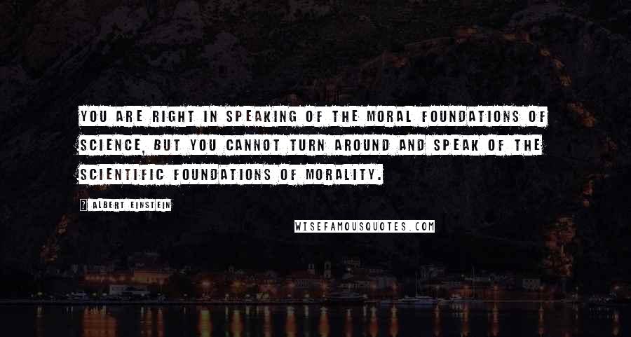 Albert Einstein Quotes: You are right in speaking of the moral foundations of science, but you cannot turn around and speak of the scientific foundations of morality.