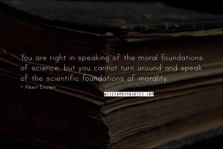 Albert Einstein Quotes: You are right in speaking of the moral foundations of science, but you cannot turn around and speak of the scientific foundations of morality.