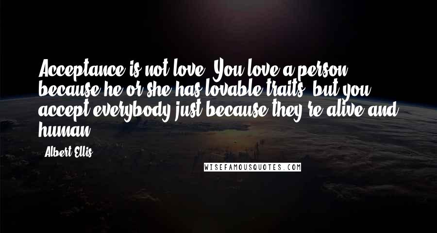 Albert Ellis Quotes: Acceptance is not love. You love a person because he or she has lovable traits, but you accept everybody just because they're alive and human.