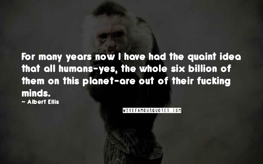 Albert Ellis Quotes: For many years now I have had the quaint idea that all humans-yes, the whole six billion of them on this planet-are out of their fucking minds.