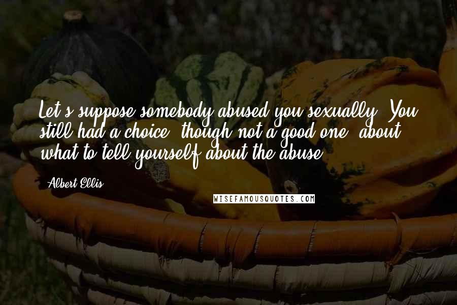 Albert Ellis Quotes: Let's suppose somebody abused you sexually. You still had a choice, though not a good one, about what to tell yourself about the abuse.