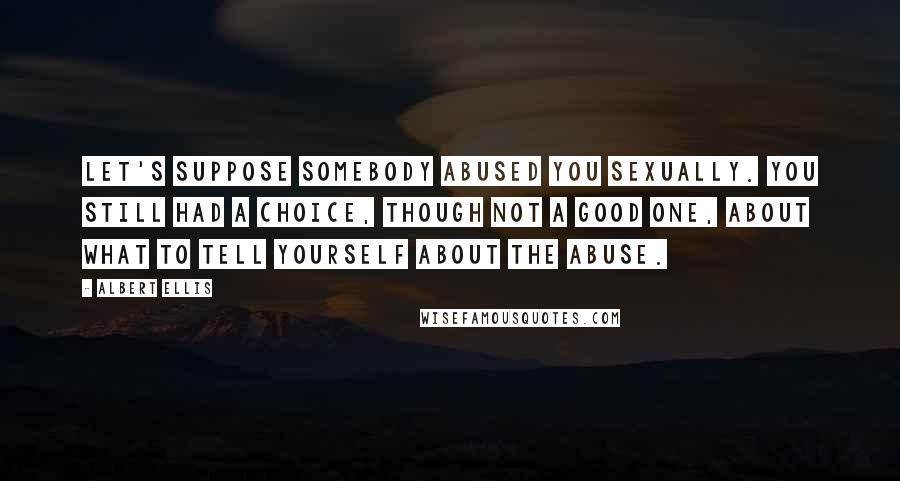 Albert Ellis Quotes: Let's suppose somebody abused you sexually. You still had a choice, though not a good one, about what to tell yourself about the abuse.