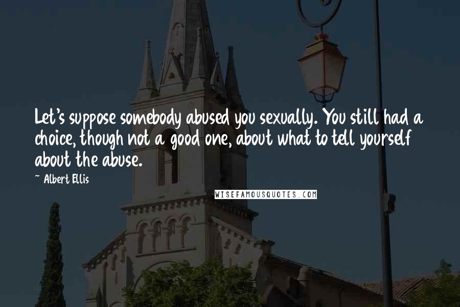 Albert Ellis Quotes: Let's suppose somebody abused you sexually. You still had a choice, though not a good one, about what to tell yourself about the abuse.