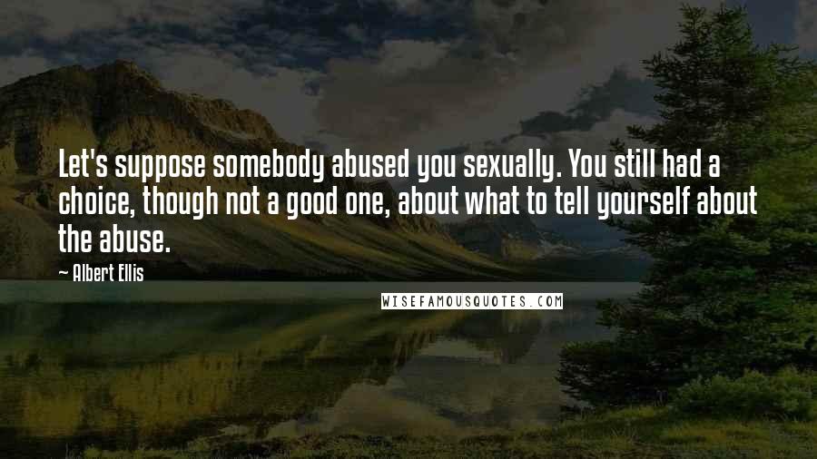 Albert Ellis Quotes: Let's suppose somebody abused you sexually. You still had a choice, though not a good one, about what to tell yourself about the abuse.