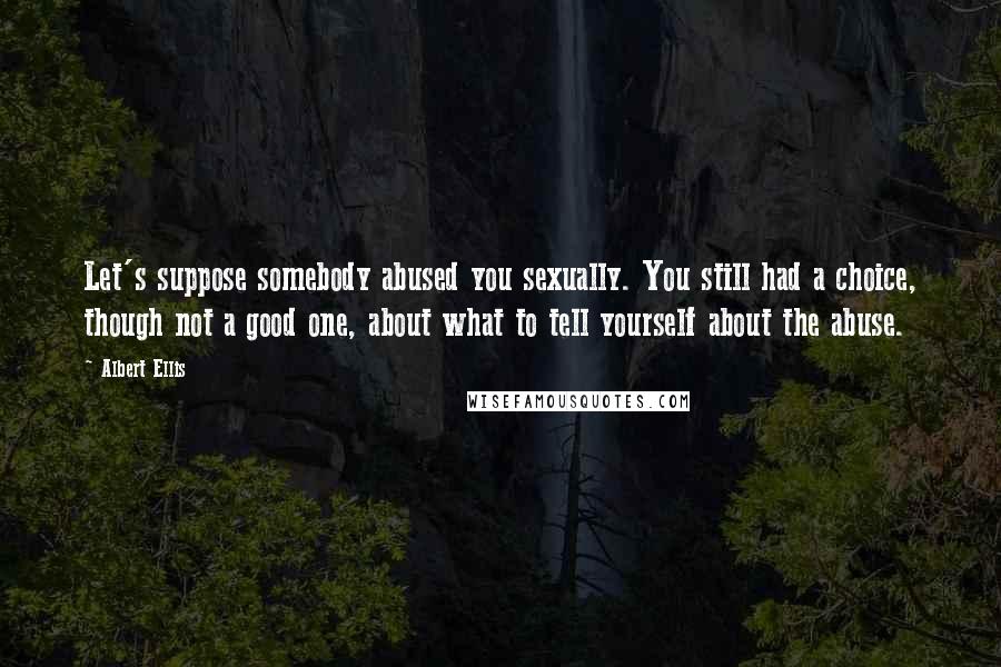 Albert Ellis Quotes: Let's suppose somebody abused you sexually. You still had a choice, though not a good one, about what to tell yourself about the abuse.