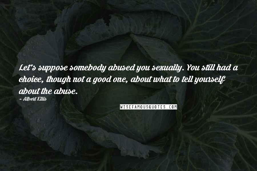 Albert Ellis Quotes: Let's suppose somebody abused you sexually. You still had a choice, though not a good one, about what to tell yourself about the abuse.